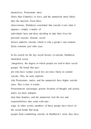 themselves, Protestants more
likely than Catholics or Jews, and the unmarried more likely
than the married. From these
observations, Durkheim concluded that suicide is not what it
appears—simply a matter of
individuals here and there deciding to take their lives for
personal reasons. Instead, social
factors underlie suicide, which is why a group’s rate remains
fairly constant year after year.
In his search for the key social factors in suicide, Durkheim
identified social
integration, the degree to which people are tied to their social
groups: He found that peo-
ple who have weaker social ties are more likely to commit
suicide. This, he said, explains
why Protestants, males, and the unmarried have higher suicide
rates. This is how it works:
Protestantism encourages greater freedom of thought and action;
males are more indepen-
dent than females; and the unmarried lack the ties and
responsibilities that come with mar-
riage. In other words, members of these groups have fewer of
the social bonds that keep
people from committing suicide. In Durkheim’s term, they have
 