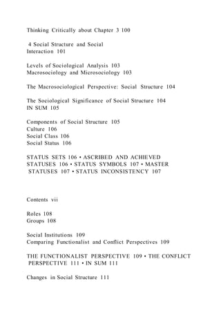 Thinking Critically about Chapter 3 100
4 Social Structure and Social
Interaction 101
Levels of Sociological Analysis 103
Macrosociology and Microsociology 103
The Macrosociological Perspective: Social Structure 104
The Sociological Significance of Social Structure 104
IN SUM 105
Components of Social Structure 105
Culture 106
Social Class 106
Social Status 106
STATUS SETS 106 • ASCRIBED AND ACHIEVED
STATUSES 106 • STATUS SYMBOLS 107 • MASTER
STATUSES 107 • STATUS INCONSISTENCY 107
Contents vii
Roles 108
Groups 108
Social Institutions 109
Comparing Functionalist and Conflict Perspectives 109
THE FUNCTIONALIST PERSPECTIVE 109 • THE CONFLICT
PERSPECTIVE 111 • IN SUM 111
Changes in Social Structure 111
 