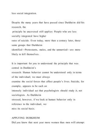 less social integration.
Despite the many years that have passed since Durkheim did his
research, the
principle he uncovered still applies: People who are less
socially integrated have higher
rates of suicide. Even today, more than a century later, those
same groups that Durkheim
identified—Protestants, males, and the unmarried—are more
likely to kill themselves.
It is important for you to understand the principle that was
central in Durkheim’s
research: Human behavior cannot be understood only in terms
of the individual; we must always
examine the social forces that affect people’s lives. Suicide, for
example, appears to be such an
intensely individual act that psychologists should study it, not
sociologists. As Durkheim
stressed, however, if we look at human behavior only in
reference to the individual, we
miss its social basis.
APPLYING DURKHEIM
Did you know that next year more women than men will attempt
 