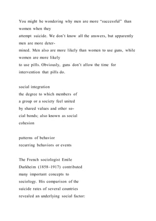 You might be wondering why men are more “successful” than
women when they
attempt suicide. We don’t know all the answers, but apparently
men are more deter-
mined. Men also are more likely than women to use guns, while
women are more likely
to use pills. Obviously, guns don’t allow the time for
intervention that pills do.
social integration
the degree to which members of
a group or a society feel united
by shared values and other so-
cial bonds; also known as social
cohesion
patterns of behavior
recurring behaviors or events
The French sociologist Emile
Durkheim (1858–1917) contributed
many important concepts to
sociology. His comparison of the
suicide rates of several countries
revealed an underlying social factor:
 