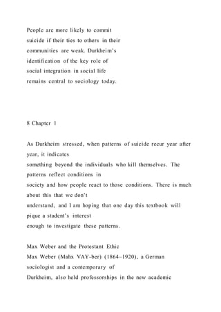 People are more likely to commit
suicide if their ties to others in their
communities are weak. Durkheim’s
identification of the key role of
social integration in social life
remains central to sociology today.
8 Chapter 1
As Durkheim stressed, when patterns of suicide recur year after
year, it indicates
something beyond the individuals who kill themselves. The
patterns reflect conditions in
society and how people react to those conditions. There is much
about this that we don’t
understand, and I am hoping that one day this textbook will
pique a student’s interest
enough to investigate these patterns.
Max Weber and the Protestant Ethic
Max Weber (Mahx VAY-ber) (1864–1920), a German
sociologist and a contemporary of
Durkheim, also held professorships in the new academic
 