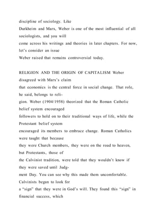 discipline of sociology. Like
Durkheim and Marx, Weber is one of the most influential of all
sociologists, and you will
come across his writings and theories in later chapters. For now,
let’s consider an issue
Weber raised that remains controversial today.
RELIGION AND THE ORIGIN OF CAPITALISM Weber
disagreed with Marx’s claim
that economics is the central force in social change. That role,
he said, belongs to reli-
gion. Weber (1904/1958) theorized that the Roman Catholic
belief system encouraged
followers to hold on to their traditional ways of life, while the
Protestant belief system
encouraged its members to embrace change. Roman Catholics
were taught that because
they were Church members, they were on the road to heaven,
but Protestants, those of
the Calvinist tradition, were told that they wouldn’t know if
they were saved until Judg-
ment Day. You can see why this made them uncomfortable.
Calvinists began to look for
a “sign” that they were in God’s will. They found this “sign” in
financial success, which
 