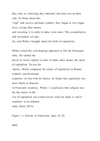 they took as a blessing that indicated that God was on their
side. To bring about this
“sign” and receive spiritual comfort, they began to live frugal
lives, saving their money
and investing it in order to make even more. This accumulation
and investment of capi-
tal, said Weber, brought about the birth of capitalism.
Weber called this self-denying approach to life the Protestant
ethic. He termed the
desire to invest capital in order to make more money the spirit
of capitalism. To test his
theory, Weber compared the extent of capitalism in Roman
Catholic and Protestant
countries. In line with his theory, he found that capitalism was
more likely to flourish
in Protestant countries. Weber ’s conclusion that religion was
the key factor in the
rise of capitalism was controversial when he made it, and it
continues to be debated
today (Kotz 2015).
Figure 1.1 Suicide of Americans Ages 18–24
Male
 