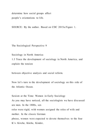 determine how social groups affect
people’s orientations to life.
SOURCE: By the author. Based on CDC 2015a:Figure 1.
The Sociological Perspective 9
Sociology in North America
1.3 Trace the development of sociology in North America, and
explain the tension
between objective analysis and social reform.
Now let’s turn to the development of sociology on this side of
the Atlantic Ocean.
Sexism at the Time: Women in Early Sociology
As you may have noticed, all the sociologists we have discussed
are men. In the 1800s, sex
roles were rigid, with women assigned the roles of wife and
mother. In the classic German
phrase, women were expected to devote themselves to the four
K’s: Kirche, Küche, Kinder,
 