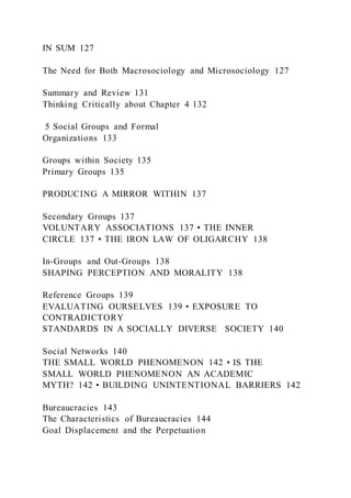 IN SUM 127
The Need for Both Macrosociology and Microsociology 127
Summary and Review 131
Thinking Critically about Chapter 4 132
5 Social Groups and Formal
Organizations 133
Groups within Society 135
Primary Groups 135
PRODUCING A MIRROR WITHIN 137
Secondary Groups 137
VOLUNTARY ASSOCIATIONS 137 • THE INNER
CIRCLE 137 • THE IRON LAW OF OLIGARCHY 138
In-Groups and Out-Groups 138
SHAPING PERCEPTION AND MORALITY 138
Reference Groups 139
EVALUATING OURSELVES 139 • EXPOSURE TO
CONTRADICTORY
STANDARDS IN A SOCIALLY DIVERSE SOCIETY 140
Social Networks 140
THE SMALL WORLD PHENOMENON 142 • IS THE
SMALL WORLD PHENOMENON AN ACADEMIC
MYTH? 142 • BUILDING UNINTENTIONAL BARRIERS 142
Bureaucracies 143
The Characteristics of Bureaucracies 144
Goal Displacement and the Perpetuation
 