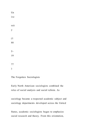 Un
ive
rsit
y
(1
88
5–
19
77
)
The Forgotten Sociologists
Early North American sociologists combined the
roles of social analysis and social reform. As
sociology became a respected academic subject and
sociology departments developed across the United
States, academic sociologists began to emphasize
social research and theory. From this orientation,
 