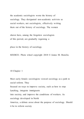 the academic sociologists wrote the history of
sociology. They designated non-academic activists as
social workers, not sociologists, effectively writing
them out of the history of sociology. The women
shown here, among the forgotten sociologists
of this period, are gradually regaining a
place in the history of sociology.
SOURCE: Photo wheel copyright 2018 © James M. Henslin.
10 Chapter 1
Most early female sociologists viewed sociology as a path to
social reform. They
focused on ways to improve society, such as how to stop
lynching, integrate immigrants
into society, and improve the conditions of workers. As
sociology developed in North
America, a debate arose about the purpose of sociology. Should
it be to reform society
 