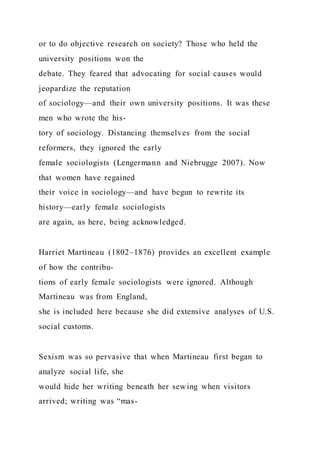 or to do objective research on society? Those who held the
university positions won the
debate. They feared that advocating for social causes would
jeopardize the reputation
of sociology—and their own university positions. It was these
men who wrote the his-
tory of sociology. Distancing themselves from the social
reformers, they ignored the early
female sociologists (Lengermann and Niebrugge 2007). Now
that women have regained
their voice in sociology—and have begun to rewrite its
history—early female sociologists
are again, as here, being acknowledged.
Harriet Martineau (1802–1876) provides an excellent example
of how the contribu-
tions of early female sociologists were ignored. Although
Martineau was from England,
she is included here because she did extensive analyses of U.S.
social customs.
Sexism was so pervasive that when Martineau first began to
analyze social life, she
would hide her writing beneath her sewing when visitors
arrived; writing was “mas-
 