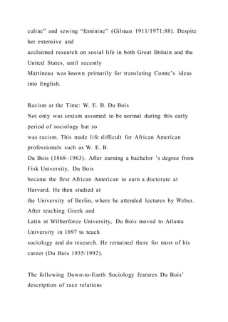 culine” and sewing “feminine” (Gilman 1911/1971:88). Despite
her extensive and
acclaimed research on social life in both Great Britain and the
United States, until recently
Martineau was known primarily for translating Comte’s ideas
into English.
Racism at the Time: W. E. B. Du Bois
Not only was sexism assumed to be normal during this early
period of sociology but so
was racism. This made life difficult for African American
professionals such as W. E. B.
Du Bois (1868–1963). After earning a bachelor ’s degree from
Fisk University, Du Bois
became the first African American to earn a doctorate at
Harvard. He then studied at
the University of Berlin, where he attended lectures by Weber.
After teaching Greek and
Latin at Wilberforce University, Du Bois moved to Atlanta
University in 1897 to teach
sociology and do research. He remained there for most of his
career (Du Bois 1935/1992).
The following Down-to-Earth Sociology features Du Bois’
description of race relations
 