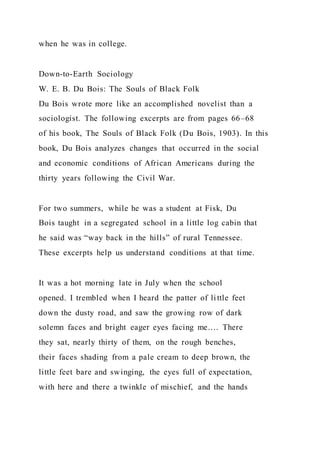 when he was in college.
Down-to-Earth Sociology
W. E. B. Du Bois: The Souls of Black Folk
Du Bois wrote more like an accomplished novelist than a
sociologist. The following excerpts are from pages 66–68
of his book, The Souls of Black Folk (Du Bois, 1903). In this
book, Du Bois analyzes changes that occurred in the social
and economic conditions of African Americans during the
thirty years following the Civil War.
For two summers, while he was a student at Fisk, Du
Bois taught in a segregated school in a little log cabin that
he said was “way back in the hills” of rural Tennessee.
These excerpts help us understand conditions at that time.
It was a hot morning late in July when the school
opened. I trembled when I heard the patter of little feet
down the dusty road, and saw the growing row of dark
solemn faces and bright eager eyes facing me…. There
they sat, nearly thirty of them, on the rough benches,
their faces shading from a pale cream to deep brown, the
little feet bare and swinging, the eyes full of expectation,
with here and there a twinkle of mischief, and the hands
 