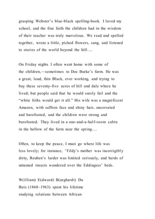 grasping Webster’s blue-black spelling-book. I loved my
school, and the fine faith the children had in the wisdom
of their teacher was truly marvelous. We read and spelled
together, wrote a little, picked flowers, sang, and listened
to stories of the world beyond the hill….
On Friday nights I often went home with some of
the children,—sometimes to Doc Burke’s farm. He was
a great, loud, thin Black, ever working, and trying to
buy these seventy-five acres of hill and dale where he
lived; but people said that he would surely fail and the
“white folks would get it all.” His wife was a magnificent
Amazon, with saffron face and shiny hair, uncorseted
and barefooted, and the children were strong and
barefooted. They lived in a one-and-a-half-room cabin
in the hollow of the farm near the spring….
Often, to keep the peace, I must go where life was
less lovely; for instance, ‘Tildy’s mother was incorrigibl y
dirty, Reuben’s larder was limited seriously, and herds of
untamed insects wandered over the Eddingses’ beds.
W(illiam) E(dward) B(urghardt) Du
Bois (1868–1963) spent his lifetime
studying relations between African
 