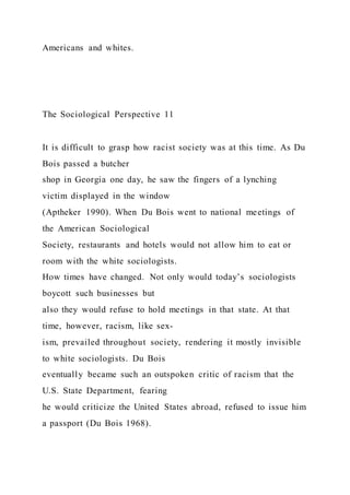 Americans and whites.
The Sociological Perspective 11
It is difficult to grasp how racist society was at this time. As Du
Bois passed a butcher
shop in Georgia one day, he saw the fingers of a lynching
victim displayed in the window
(Aptheker 1990). When Du Bois went to national meetings of
the American Sociological
Society, restaurants and hotels would not allow him to eat or
room with the white sociologists.
How times have changed. Not only would today’s sociologists
boycott such businesses but
also they would refuse to hold meetings in that state. At that
time, however, racism, like sex-
ism, prevailed throughout society, rendering it mostly invisible
to white sociologists. Du Bois
eventually became such an outspoken critic of racism that the
U.S. State Department, fearing
he would criticize the United States abroad, refused to issue him
a passport (Du Bois 1968).
 