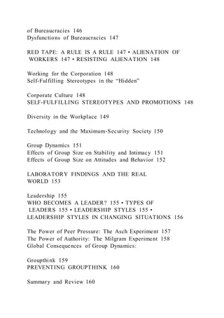 of Bureaucracies 146
Dysfunctions of Bureaucracies 147
RED TAPE: A RULE IS A RULE 147 • ALIENATION OF
WORKERS 147 • RESISTING ALIENATION 148
Working for the Corporation 148
Self-Fulfilling Stereotypes in the “Hidden”
Corporate Culture 148
SELF-FULFILLING STEREOTYPES AND PROMOTIONS 148
Diversity in the Workplace 149
Technology and the Maximum-Security Society 150
Group Dynamics 151
Effects of Group Size on Stability and Intimacy 151
Effects of Group Size on Attitudes and Behavior 152
LABORATORY FINDINGS AND THE REAL
WORLD 153
Leadership 155
WHO BECOMES A LEADER? 155 • TYPES OF
LEADERS 155 • LEADERSHIP STYLES 155 •
LEADERSHIP STYLES IN CHANGING SITUATIONS 156
The Power of Peer Pressure: The Asch Experiment 157
The Power of Authority: The Milgram Experiment 158
Global Consequences of Group Dynamics:
Groupthink 159
PREVENTING GROUPTHINK 160
Summary and Review 160
 