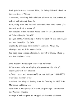 Each year between 1896 and 1914, Du Bois published a book on
the condition of African
Americans, including their relations with whites. Not content to
collect and interpret data, Du
Bois, along with Jane Addams and others from Hull House (see
the next section), was one of
the founders of the National Association for the Advancement
of Colored People (NAACP)
(Deegan 1988). Continuing to battle racism both as a sociologist
and as a journalist, Du Bois
eventually embraced revolutionary Marxism. At age 93,
dismayed that so little improvement
had been made in race relations, he moved to Ghana, where he
was buried (Stark 1989).
Jane Addams: Sociologist and Social Reformer
Of the many early sociologists who combined the role of
sociologist with that of social
reformer, none was as successful as Jane Addams (1860–1935),
who was a member of the
American Sociological Society from its founding in 1905. Like
Martineau, Addams, too,
came from a background of wealth and privilege. She attended
the Women’s Medical
College of Philadelphia but dropped out because of illness
 