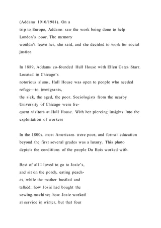 (Addams 1910/1981). On a
trip to Europe, Addams saw the work being done to help
London’s poor. The memory
wouldn’t leave her, she said, and she decided to work for social
justice.
In 1889, Addams co-founded Hull House with Ellen Gates Starr.
Located in Chicago’s
notorious slums, Hull House was open to people who needed
refuge—to immigrants,
the sick, the aged, the poor. Sociologists from the nearby
University of Chicago were fre-
quent visitors at Hull House. With her piercing insights into the
exploitation of workers
In the 1800s, most Americans were poor, and formal education
beyond the first several grades was a luxury. This photo
depicts the conditions of the people Du Bois worked with.
Best of all I loved to go to Josie’s,
and sit on the porch, eating peach-
es, while the mother bustled and
talked: how Josie had bought the
sewing-machine; how Josie worked
at service in winter, but that four
 