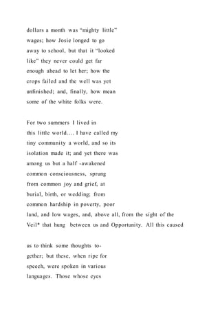 dollars a month was “mighty little”
wages; how Josie longed to go
away to school, but that it “looked
like” they never could get far
enough ahead to let her; how the
crops failed and the well was yet
unfinished; and, finally, how mean
some of the white folks were.
For two summers I lived in
this little world…. I have called my
tiny community a world, and so its
isolation made it; and yet there was
among us but a half -awakened
common consciousness, sprung
from common joy and grief, at
burial, birth, or wedding; from
common hardship in poverty, poor
land, and low wages, and, above all, from the sight of the
Veil* that hung between us and Opportunity. All this caused
us to think some thoughts to-
gether; but these, when ripe for
speech, were spoken in various
languages. Those whose eyes
 