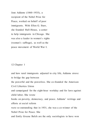 Jane Addams (1860–1935), a
recipient of the Nobel Prize for
Peace, worked on behalf of poor
immigrants. With Ellen G. Starr,
she founded Hull-House, a center
to help immigrants in Chicago. She
was also a leader in women’s rights
(women’s suffrage), as well as the
peace movement of World War I.
12 Chapter 1
and how rural immigrants adjusted to city life, Addams strove
to bridge the gap between
the powerful and the powerless. She co-founded the American
Civil Liberties Union
and campaigned for the eight-hour workday and for laws against
child labor. She wrote
books on poverty, democracy, and peace. Addams’ writings and
efforts at social reform
were so outstanding that in 1931, she was a co-winner of the
Nobel Prize for Peace. She
and Emily Greene Balch are the only sociologists to have won
 