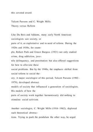this coveted award.
Talcott Parsons and C. Wright Mills:
Theory versus Reform
Like Du Bois and Addams, many early North American
sociologists saw society, or
parts of it, as exploitative and in need of reform. During the
1920s and 1930s, for exam-
ple, Robert Park and Ernest Burgess (1921) not only studied
crime, drug addiction, juve-
nile delinquency, and prostitution but also offered suggestions
for how to alleviate these
social problems. But by the 1940s, the emphasis shifted from
social reform to social the-
ory. A major sociologist of this period, Talcott Parsons (1902–
1979), developed abstract
models of society that influenced a generation of sociologists.
His models of how the
parts of society work together harmoniously did nothing to
stimulate social activism.
Another sociologist, C. Wright Mills (1916–1962), deplored
such theoretical abstrac-
tions. Trying to push the pendulum the other way, he urged
 