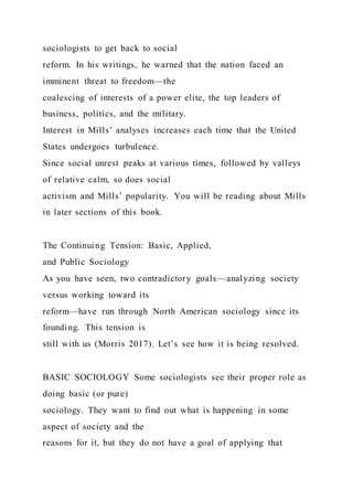sociologists to get back to social
reform. In his writings, he warned that the nation faced an
imminent threat to freedom—the
coalescing of interests of a power elite, the top leaders of
business, politics, and the military.
Interest in Mills’ analyses increases each time that the United
States undergoes turbulence.
Since social unrest peaks at various times, followed by valleys
of relative calm, so does social
activism and Mills’ popularity. You will be reading about Mills
in later sections of this book.
The Continuing Tension: Basic, Applied,
and Public Sociology
As you have seen, two contradictory goals—analyzing society
versus working toward its
reform—have run through North American sociology since its
founding. This tension is
still with us (Morris 2017). Let’s see how it is being resolved.
BASIC SOCIOLOGY Some sociologists see their proper role as
doing basic (or pure)
sociology. They want to find out what is happening in some
aspect of society and the
reasons for it, but they do not have a goal of applying that
 