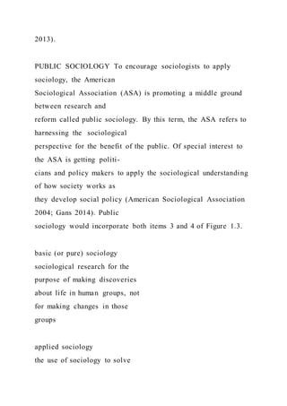 2013).
PUBLIC SOCIOLOGY To encourage sociologists to apply
sociology, the American
Sociological Association (ASA) is promoting a middle ground
between research and
reform called public sociology. By this term, the ASA refers to
harnessing the sociological
perspective for the benefit of the public. Of special interest to
the ASA is getting politi-
cians and policy makers to apply the sociological understanding
of how society works as
they develop social policy (American Sociological Association
2004; Gans 2014). Public
sociology would incorporate both items 3 and 4 of Figure 1.3.
basic (or pure) sociology
sociological research for the
purpose of making discoveries
about life in human groups, not
for making changes in those
groups
applied sociology
the use of sociology to solve
 