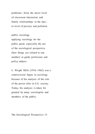 problems—from the micro level
of classroom interaction and
family relationships to the mac-
ro level of poverty and pollution
public sociology
applying sociology for the
public good; especially the use
of the sociological perspective
(how things are related to one
another) to guide politicians and
policy makers
C. Wright Mills (1916–1962) was a
controversial figure in sociology
because of his analysis of the role
of the power elite in U.S. society.
Today, his analysis is taken for
granted by many sociologists and
members of the public.
The Sociological Perspective 13
 