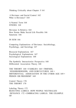 Thinking Critically about Chapter 5 161
6 Deviance and Social Control 162
What is Deviance? 164
A Neutral Term 164
STIGMA 164
Deviance Is Relative 164
How Norms Make Social Life Possible 166
Sanctions 166
IN SUM 166
Competing Explanations of Deviance: Sociobiology,
Psychology, and Sociology 167
Biosocial Explanations 167
Psychological Explanations 167
Sociological Explanations 168
The Symbolic Interactionist Perspective 168
Differential Association Theory 168
THE THEORY 168 • FAMILIES 168 • FRIENDS,
NEIGHBORHOODS, AND SUBCULTURES 168 •
DIFFERENTIAL ASSOCIATION IN THE CYBER AGE 169 •
PRISON OR FREEDOM? 169
Control Theory 170
THE THEORY 170
Labeling Theory 172
REJECTING LABELS: HOW PEOPLE NEUTRALIZE
DEVIANCE 172 • EMBRACING LABELS: THE EXAMPLE
OF
 