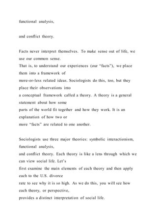 functional analysis,
and conflict theory.
Facts never interpret themselves. To make sense out of life, we
use our common sense.
That is, to understand our experiences (our “facts”), we place
them into a framework of
more-or-less related ideas. Sociologists do this, too, but they
place their observations into
a conceptual framework called a theory. A theory is a general
statement about how some
parts of the world fit together and how they work. It is an
explanation of how two or
more “facts” are related to one another.
Sociologists use three major theories: symbolic interactionism,
functional analysis,
and conflict theory. Each theory is like a lens through which we
can view social life. Let’s
first examine the main elements of each theory and then apply
each to the U.S. divorce
rate to see why it is so high. As we do this, you will see how
each theory, or perspective,
provides a distinct interpretation of social life.
 