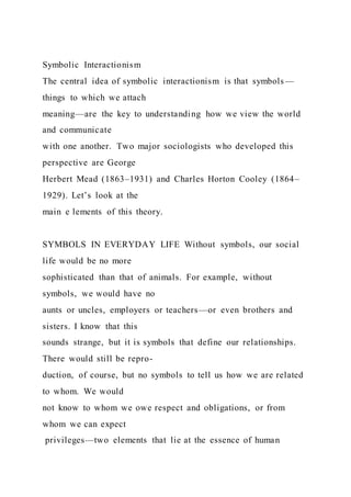 Symbolic Interactionism
The central idea of symbolic interactionism is that symbols—
things to which we attach
meaning—are the key to understanding how we view the world
and communicate
with one another. Two major sociologists who developed this
perspective are George
Herbert Mead (1863–1931) and Charles Horton Cooley (1864–
1929). Let’s look at the
main e lements of this theory.
SYMBOLS IN EVERYDAY LIFE Without symbols, our social
life would be no more
sophisticated than that of animals. For example, without
symbols, we would have no
aunts or uncles, employers or teachers—or even brothers and
sisters. I know that this
sounds strange, but it is symbols that define our relationships.
There would still be repro-
duction, of course, but no symbols to tell us how we are related
to whom. We would
not know to whom we owe respect and obligations, or from
whom we can expect
privileges—two elements that lie at the essence of human
 