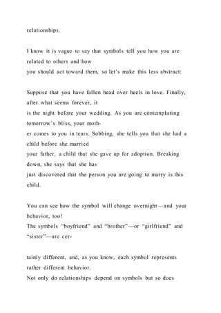relationships.
I know it is vague to say that symbols tell you how you are
related to others and how
you should act toward them, so let’s make this less abstract:
Suppose that you have fallen head over heels in love. Finally,
after what seems forever, it
is the night before your wedding. As you are contemplating
tomorrow’s bliss, your moth-
er comes to you in tears. Sobbing, she tells you that she had a
child before she married
your father, a child that she gave up for adoption. Breaking
down, she says that she has
just discovered that the person you are going to marry is this
child.
You can see how the symbol will change overnight—and your
behavior, too!
The symbols “boyfriend” and “brother”—or “girlfriend” and
“sister”—are cer-
tainly different, and, as you know, each symbol represents
rather different behavior.
Not only do relationships depend on symbols but so does
 