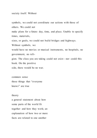 society itself. Without
symbols, we could not coordinate our actions with those of
others. We could not
make plans for a future day, time, and place. Unable to specify
times, materials,
sizes, or goals, we could not build bridges and highways.
Without symbols, we
would have no movies or musical instruments, no hospitals, no
government, no reli-
gion. The class you are taking could not exist—nor could this
book. On the positive
side, there would be no war.
common sense
those things that “everyone
knows” are true
theory
a general statement about how
some parts of the world fit
together and how they work; an
explanation of how two or more
facts are related to one another
 