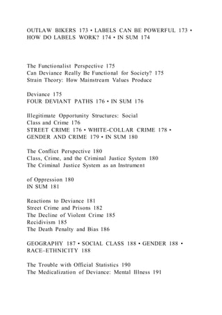 OUTLAW BIKERS 173 • LABELS CAN BE POWERFUL 173 •
HOW DO LABELS WORK? 174 • IN SUM 174
The Functionalist Perspective 175
Can Deviance Really Be Functional for Society? 175
Strain Theory: How Mainstream Values Produce
Deviance 175
FOUR DEVIANT PATHS 176 • IN SUM 176
Illegitimate Opportunity Structures: Social
Class and Crime 176
STREET CRIME 176 • WHITE-COLLAR CRIME 178 •
GENDER AND CRIME 179 • IN SUM 180
The Conflict Perspective 180
Class, Crime, and the Criminal Justice System 180
The Criminal Justice System as an Instrument
of Oppression 180
IN SUM 181
Reactions to Deviance 181
Street Crime and Prisons 182
The Decline of Violent Crime 185
Recidivism 185
The Death Penalty and Bias 186
GEOGRAPHY 187 • SOCIAL CLASS 188 • GENDER 188 •
RACE–ETHNICITY 188
The Trouble with Official Statistics 190
The Medicalization of Deviance: Mental Illness 191
 