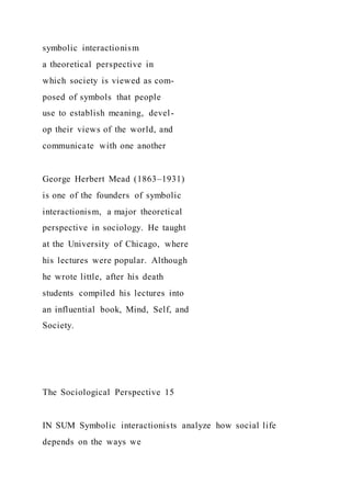 symbolic interactionism
a theoretical perspective in
which society is viewed as com-
posed of symbols that people
use to establish meaning, devel-
op their views of the world, and
communicate with one another
George Herbert Mead (1863–1931)
is one of the founders of symbolic
interactionism, a major theoretical
perspective in sociology. He taught
at the University of Chicago, where
his lectures were popular. Although
he wrote little, after his death
students compiled his lectures into
an influential book, Mind, Self, and
Society.
The Sociological Perspective 15
IN SUM Symbolic interactionists analyze how social life
depends on the ways we
 