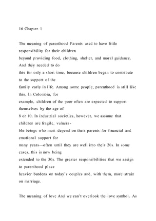 16 Chapter 1
The meaning of parenthood Parents used to have little
responsibility for their children
beyond providing food, clothing, shelter, and moral guidance.
And they needed to do
this for only a short time, because children began to contribute
to the support of the
family early in life. Among some people, parenthood is still like
this. In Colombia, for
example, children of the poor often are expected to support
themselves by the age of
8 or 10. In industrial societies, however, we assume that
children are fragile, vulnera-
ble beings who must depend on their parents for financial and
emotional support for
many years—often until they are well into their 20s. In some
cases, this is now being
extended to the 30s. The greater responsibilities that we assign
to parenthood place
heavier burdens on today’s couples and, with them, more strain
on marriage.
The meaning of love And we can’t overlook the love symbol. As
 