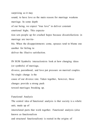 surprising as it may
sound, to have love as the main reason for marriage weakens
marriage. In some depth
of our being, we expect “true love” to deliver constant
emotional highs. This expecta-
tion sets people up for crushed hopes because dissatisfactions in
marriage are inevita-
ble. When the disappointments come, spouses tend to blame one
another for failing to
deliver the illusive satisfaction.
IN SUM Symbolic interactionists look at how changing ideas
(or symbols) of marriage,
divorce, parenthood, and love put pressure on married couples.
No single change is the
cause of our divorce rate. Taken together, however, these
changes provide a strong push
toward marriages breaking up.
Functional Analysis
The central idea of functional analysis is that society is a whole
unit, made up of
interrelated parts that work together. Functional analysis (also
known as functionalism
and structural functionalism) is rooted in the origins of
 