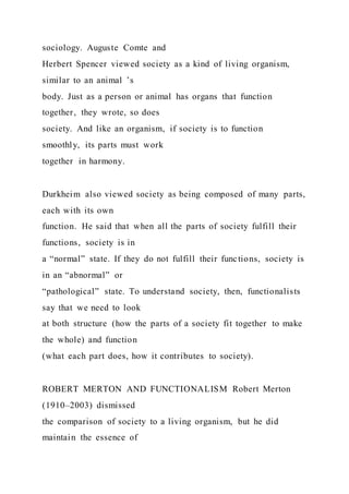 sociology. Auguste Comte and
Herbert Spencer viewed society as a kind of living organism,
similar to an animal ’s
body. Just as a person or animal has organs that function
together, they wrote, so does
society. And like an organism, if society is to function
smoothly, its parts must work
together in harmony.
Durkheim also viewed society as being composed of many parts,
each with its own
function. He said that when all the parts of society fulfill their
functions, society is in
a “normal” state. If they do not fulfill their functions, society is
in an “abnormal” or
“pathological” state. To understand society, then, functionalists
say that we need to look
at both structure (how the parts of a society fit together to make
the whole) and function
(what each part does, how it contributes to society).
ROBERT MERTON AND FUNCTIONALISM Robert Merton
(1910–2003) dismissed
the comparison of society to a living organism, but he did
maintain the essence of
 