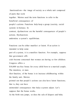 functionalism—the image of society as a whole unit composed
of parts that work
together. Merton used the term functions to refer to the
beneficial consequences of
people’s actions: Functions help keep a group (society, social
system) in balance. In
contrast, dysfunctions are the harmful consequences of people’s
actions. Dysfunctions
undermine a system’s equilibrium.
Functions can be either manifest or latent. If an action is
intended to help some
part of a system, it is a manifest function. For example, suppose
that government offi-
cials become concerned that women are having so few children.
Congress offers a
$10,000 tax-free bonus for every child born to a married couple.
The intention, or man-
ifest function, of the bonus is to increase childbearing within
the family unit. Merton
pointed out that people’s actions can also have latent functions;
that is, they can have
unintended consequences that help a system adjust. Let’s
suppose that the bonus works.
As the birth rate jumps, so does the sale of diapers and baby
 