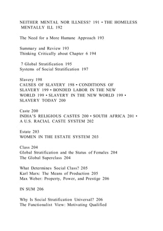 NEITHER MENTAL NOR ILLNESS? 191 • THE HOMELESS
MENTALLY ILL 192
The Need for a More Humane Approach 193
Summary and Review 193
Thinking Critically about Chapter 6 194
7 Global Stratification 195
Systems of Social Stratification 197
Slavery 198
CAUSES OF SLAVERY 198 • CONDITIONS OF
SLAVERY 199 • BONDED LABOR IN THE NEW
WORLD 199 • SLAVERY IN THE NEW WORLD 199 •
SLAVERY TODAY 200
Caste 200
INDIA’S RELIGIOUS CASTES 200 • SOUTH AFRICA 201 •
A U.S. RACIAL CASTE SYSTEM 202
Estate 203
WOMEN IN THE ESTATE SYSTEM 203
Class 204
Global Stratification and the Status of Females 204
The Global Superclass 204
What Determines Social Class? 205
Karl Marx: The Means of Production 205
Max Weber: Property, Power, and Prestige 206
IN SUM 206
Why Is Social Stratification Universal? 206
The Functionalist View: Motivating Qualified
 