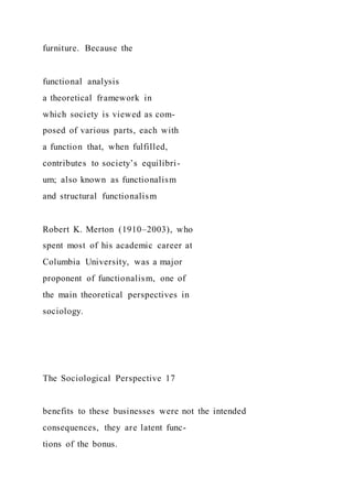 furniture. Because the
functional analysis
a theoretical framework in
which society is viewed as com-
posed of various parts, each with
a function that, when fulfilled,
contributes to society’s equilibri-
um; also known as functionalism
and structural functionalism
Robert K. Merton (1910–2003), who
spent most of his academic career at
Columbia University, was a major
proponent of functionalism, one of
the main theoretical perspectives in
sociology.
The Sociological Perspective 17
benefits to these businesses were not the intended
consequences, they are latent func-
tions of the bonus.
 