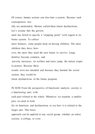 Of course, human actions can also hurt a system. Because such
consequences usu-
ally are unintended, Merton called them latent dysfunctions.
Let’s assume that the govern-
ment has failed to specify a “stopping point” with regard to its
bonus system. To collect
more bonuses, some people keep on having children. The more
children they have, how-
ever, the more they need the next bonus to survive. Large
families become common, and
poverty increases. As welfare and taxes jump, the nation erupts
in protest. Because these
results were not intended and because they harmed the social
system, they would be
latent dysfunctions of the bonus program.
IN SUM From the perspective of functional analysis, society is
a functioning unit, with
each part related to the whole. Whenever we examine a smaller
part, we need to look
for its functions and dysfunctions to see how it is related to the
larger unit. This basic
approach can be applied to any social group, whether an entire
society, a college, or even
 