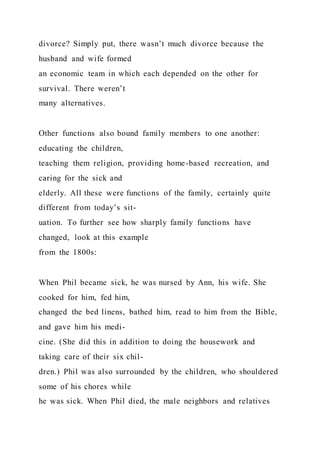 divorce? Simply put, there wasn’t much divorce because the
husband and wife formed
an economic team in which each depended on the other for
survival. There weren’t
many alternatives.
Other functions also bound family members to one another:
educating the children,
teaching them religion, providing home-based recreation, and
caring for the sick and
elderly. All these were functions of the family, certainly quite
different from today’s sit-
uation. To further see how sharply family functions have
changed, look at this example
from the 1800s:
When Phil became sick, he was nursed by Ann, his wife. She
cooked for him, fed him,
changed the bed linens, bathed him, read to him from the Bible,
and gave him his medi-
cine. (She did this in addition to doing the housework and
taking care of their six chil-
dren.) Phil was also surrounded by the children, who shouldered
some of his chores while
he was sick. When Phil died, the male neighbors and relatives
 