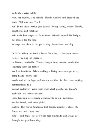 made the casket while
Ann, her mother, and female friends washed and dressed the
body. Phil was then “laid
out” in the front parlor (the formal living room), where friends,
neighbors, and relatives
paid their last respects. From there, friends moved his body to
the church for the final
message and then to the grave they themselves had dug.
IN SUM When the family loses functions, it becomes more
fragile, making an increase
in divorce inevitable. These changes in economic production
illustrate how the family
has lost functions. When making a living was a cooperative,
home-based effort, hus-
bands and wives depended on one another for their interlocking
contributions to a
mutual endeavor. With their individual paychecks, today’s
husbands and wives increas-
ingly function as separate components in an impersonal,
multinational, and even global
system. The fewer functions that family members share, the
fewer are their “ties that
bind”—and these ties are what help husbands and wives get
through the problems they
 