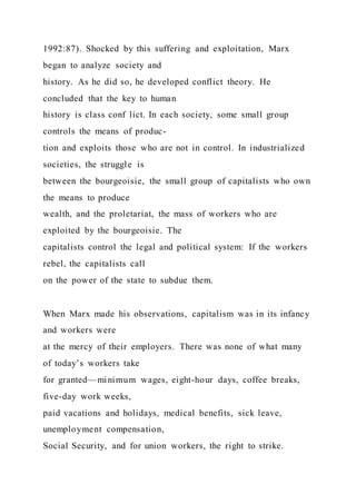 1992:87). Shocked by this suffering and exploitation, Marx
began to analyze society and
history. As he did so, he developed conflict theory. He
concluded that the key to human
history is class conf lict. In each society, some small group
controls the means of produc-
tion and exploits those who are not in control. In industrialized
societies, the struggle is
between the bourgeoisie, the small group of capitalists who own
the means to produce
wealth, and the proletariat, the mass of workers who are
exploited by the bourgeoisie. The
capitalists control the legal and political system: If the workers
rebel, the capitalists call
on the power of the state to subdue them.
When Marx made his observations, capitalism was in its infancy
and workers were
at the mercy of their employers. There was none of what many
of today’s workers take
for granted—minimum wages, eight-hour days, coffee breaks,
five-day work weeks,
paid vacations and holidays, medical benefits, sick leave,
unemployment compensation,
Social Security, and for union workers, the right to strike.
 