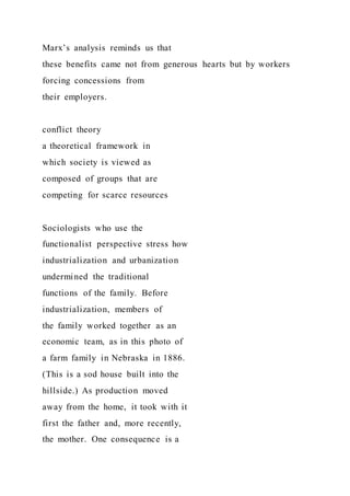 Marx’s analysis reminds us that
these benefits came not from generous hearts but by workers
forcing concessions from
their employers.
conflict theory
a theoretical framework in
which society is viewed as
composed of groups that are
competing for scarce resources
Sociologists who use the
functionalist perspective stress how
industrialization and urbanization
undermined the traditional
functions of the family. Before
industrialization, members of
the family worked together as an
economic team, as in this photo of
a farm family in Nebraska in 1886.
(This is a sod house built into the
hillside.) As production moved
away from the home, it took with it
first the father and, more recently,
the mother. One consequence is a
 