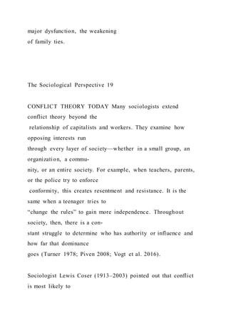 major dysfunction, the weakening
of family ties.
The Sociological Perspective 19
CONFLICT THEORY TODAY Many sociologists extend
conflict theory beyond the
relationship of capitalists and workers. They examine how
opposing interests run
through every layer of society—whether in a small group, an
organization, a commu-
nity, or an entire society. For example, when teachers, parents,
or the police try to enforce
conformity, this creates resentment and resistance. It is the
same when a teenager tries to
“change the rules” to gain more independence. Throughout
society, then, there is a con-
stant struggle to determine who has authority or influence and
how far that dominance
goes (Turner 1978; Piven 2008; Vogt et al. 2016).
Sociologist Lewis Coser (1913–2003) pointed out that conflict
is most likely to
 