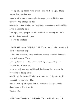 develop among people who are in close relationships. These
people have worked out
ways to distribute power and privilege, responsibilities and
rewards. Any change in this
arrangement can lead to hurt feelings, resentment, and conflict.
Even in intimate rela-
tionships, then, people are in a constant balancing act, with
conflict lying uneasily just
beneath the surface.
FEMINISTS AND CONFLICT THEORY Just as Marx examined
conflict between cap-
italists and workers, many feminists analyze conflict between
men and women. Their
primary focus is the historical, contemporary, and global
inequalities of men and
women—and how the traditional dominance by men can be
overcome to bring about
equality of the sexes. Feminists are not united by the conflict
perspective, however. They
tackle a variety of topics and use whatever theory applies.
(Feminism is discussed in
Chapter 10.)
APPLYING CONFLICT THEORY To explain why the U.S.
 