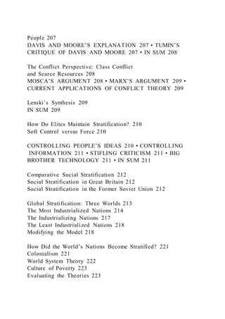 People 207
DAVIS AND MOORE’S EXPLANATION 207 • TUMIN’S
CRITIQUE OF DAVIS AND MOORE 207 • IN SUM 208
The Conflict Perspective: Class Conflict
and Scarce Resources 208
MOSCA’S ARGUMENT 208 • MARX’S ARGUMENT 209 •
CURRENT APPLICATIONS OF CONFLICT THEORY 209
Lenski’s Synthesis 209
IN SUM 209
How Do Elites Maintain Stratification? 210
Soft Control versus Force 210
CONTROLLING PEOPLE’S IDEAS 210 • CONTROLLING
INFORMATION 211 • STIFLING CRITICISM 211 • BIG
BROTHER TECHNOLOGY 211 • IN SUM 211
Comparative Social Stratification 212
Social Stratification in Great Britain 212
Social Stratification in the Former Soviet Union 212
Global Stratification: Three Worlds 213
The Most Industrialized Nations 214
The Industrializing Nations 217
The Least Industrialized Nations 218
Modifying the Model 218
How Did the World’s Nations Become Stratified? 221
Colonialism 221
World System Theory 222
Culture of Poverty 223
Evaluating the Theories 223
 