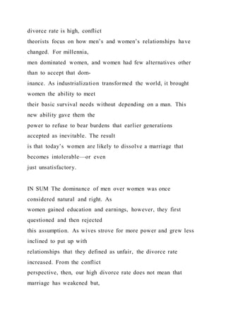 divorce rate is high, conflict
theorists focus on how men’s and women’s relationships have
changed. For millennia,
men dominated women, and women had few alternatives other
than to accept that dom-
inance. As industrialization transformed the world, it brought
women the ability to meet
their basic survival needs without depending on a man. This
new ability gave them the
power to refuse to bear burdens that earlier generations
accepted as inevitable. The result
is that today’s women are likely to dissolve a marriage that
becomes intolerable—or even
just unsatisfactory.
IN SUM The dominance of men over women was once
considered natural and right. As
women gained education and earnings, however, they first
questioned and then rejected
this assumption. As wives strove for more power and grew less
inclined to put up with
relationships that they defined as unfair, the divorce rate
increased. From the conflict
perspective, then, our high divorce rate does not mean that
marriage has weakened but,
 