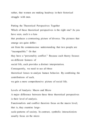 rather, that women are making headway in their historical
struggle with men.
Putting the Theoretical Perspectives Together
Which of these theoretical perspectives is the right one? As you
have seen, each is a lens
that produces a contrasting picture of divorce. The pictures that
emerge are quite differ-
ent from the commonsense understanding that two people are
“incompatible.” Or that
they have a “personality conflict.” Because each theory focuses
on different features of
social life, each provides a distinct interpretation.
Consequently, we need to use all three
theoretical lenses to analyze huma n behavior. By combining the
contributions of each,
we gain a more comprehensive picture of social life.
Levels of Analysis: Macro and Micro
A major difference between these three theoretical perspectives
is their level of analysis.
Functionalists and conflict theorists focus on the macro level;
that is, they examine large-
scale patterns of society. In contrast, symbolic interactionists
usually focus on the micro
 