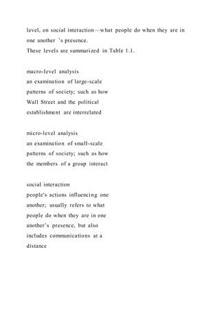 level, on social interaction—what people do when they are in
one another ’s presence.
These levels are summarized in Table 1.1.
macro-level analysis
an examination of large-scale
patterns of society; such as how
Wall Street and the political
establishment are interrelated
micro-level analysis
an examination of small-scale
patterns of society; such as how
the members of a group interact
social interaction
people's actions influencing one
another; usually refers to what
people do when they are in one
another’s presence, but also
includes communications at a
distance
 