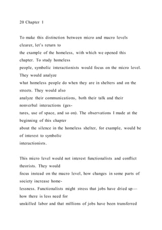 20 Chapter 1
To make this distinction between micro and macro levels
clearer, let’s return to
the example of the homeless, with which we opened this
chapter. To study homeless
people, symbolic interactionists would focus on the micro level.
They would analyze
what homeless people do when they are in shelters and on the
streets. They would also
analyze their communications, both their talk and their
nonverbal interactions (ges-
tures, use of space, and so on). The observations I made at the
beginning of this chapter
about the silence in the homeless shelter, for example, would be
of interest to symbolic
interactionists.
This micro level would not interest functionalists and conflict
theorists. They would
focus instead on the macro level, how changes in some parts of
society increase home-
lessness. Functionalists might stress that jobs have dried up—
how there is less need for
unskilled labor and that millions of jobs have been transferred
 